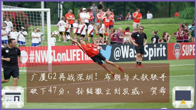 广厦G2再战深圳！布朗与大秋联手砍下47分，孙铭徽立刻发威，贺希宁状态低迷