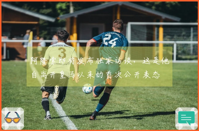 阿隆索即将发布独家访谈，这是他自离开皇马以来的首次公开表态